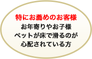 特にお勧めのお客様お年寄りやお子様ペットが床で滑るのが心配されている方